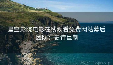 星空影院电影在线观看免费网站幕后团队：史诗巨制