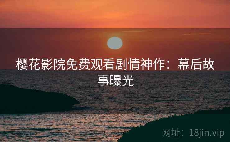 樱花影院免费观看剧情神作：幕后故事曝光
