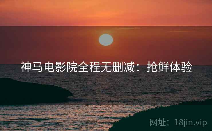 神马电影院全程无删减：抢鲜体验