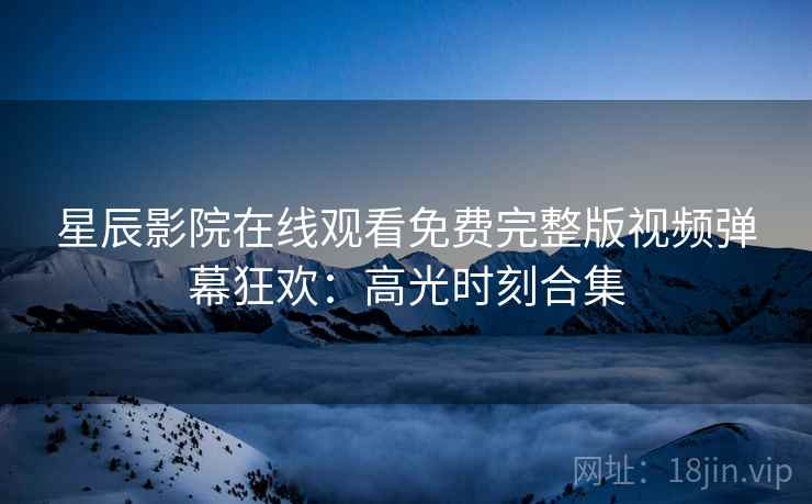星辰影院在线观看免费完整版视频弹幕狂欢：高光时刻合集
