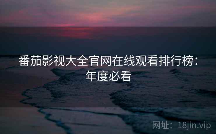 番茄影视大全官网在线观看排行榜：年度必看