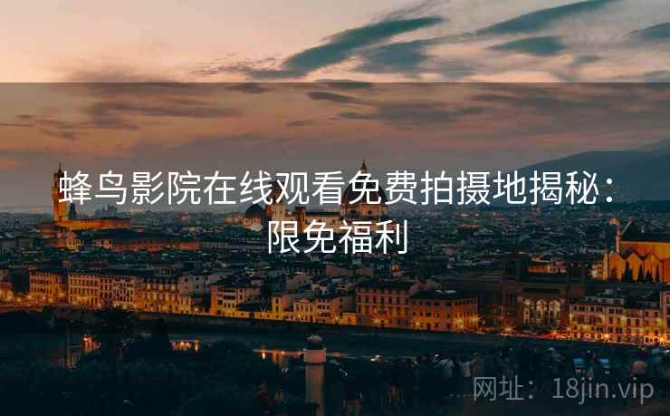 蜂鸟影院在线观看免费拍摄地揭秘：限免福利