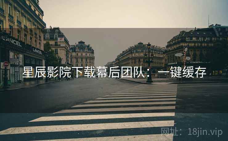 星辰影院下载幕后团队：一键缓存