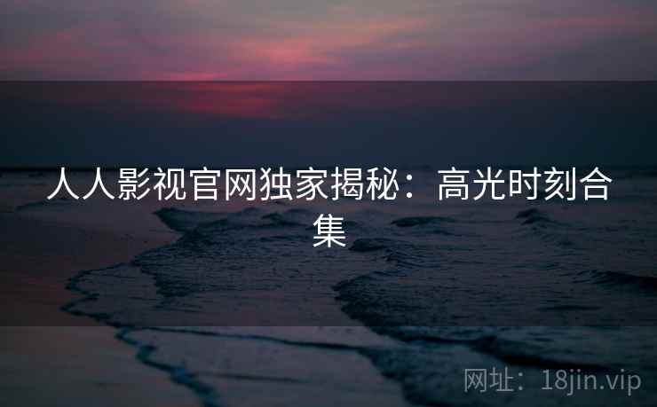 人人影视官网独家揭秘：高光时刻合集