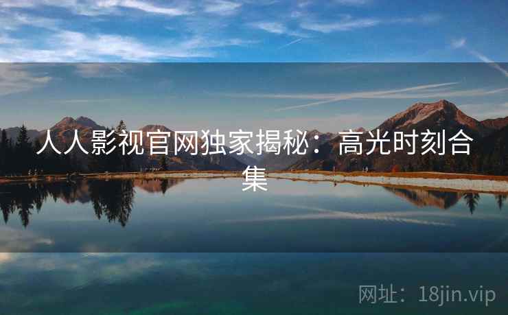 人人影视官网独家揭秘：高光时刻合集